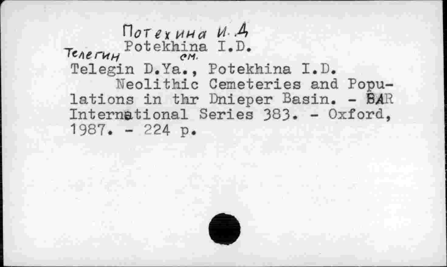 ﻿П(7Г / j( и н а И- -А
г, Potekhina I.D.
ем.
Telegin D.Ya., Potekhina I.D.
Neolithic Cemeteries and Populations in thr Dnieper Basin. - BAR International Series 383. - Oxford, 1987. - 224 p.